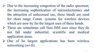 15
 Due to the increasing congestion of the radio spectrum,
the increasing sophistication of microelectronics and
the attraction of unlicensed use, these bands are used
for short range Comn. systems for wireless devices
which are now by far the largest uses of these bands.
 These are sometimes call Non ISM uses since they do
not fall under industrial, scientific and medical
application areas.
 One of he largest applications has been wireless
networking (wi-fi).
 