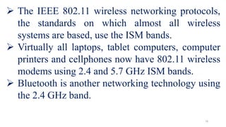  The IEEE 802.11 wireless networking protocols,
the standards on which almost all wireless
systems are based, use the ISM bands.
 Virtually all laptops, tablet computers, computer
printers and cellphones now have 802.11 wireless
modems using 2.4 and 5.7 GHz ISM bands.
 Bluetooth is another networking technology using
the 2.4 GHz band.
16
 
