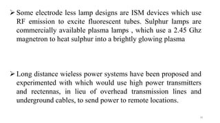 18
Some electrode less lamp designs are ISM devices which use
RF emission to excite fluorescent tubes. Sulphur lamps are
commercially available plasma lamps , which use a 2.45 Ghz
magnetron to heat sulphur into a brightly glowing plasma
Long distance wieless power systems have been proposed and
experimented with which would use high power transmitters
and rectennas, in lieu of overhead transmission lines and
underground cables, to send power to remote locations.
 
