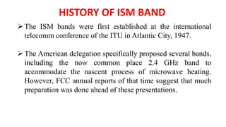HISTORY OF ISM BAND
The ISM bands were first established at the international
telecomm conference of the ITU in Atlantic City, 1947.
The American delegation specifically proposed several bands,
including the now common place 2.4 GHz band to
accommodate the nascent process of microwave heating.
However, FCC annual reports of that time suggest that much
preparation was done ahead of these presentations.
 