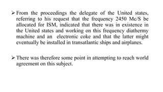 From the proceedings the delegate of the United states,
referring to his request that the frequency 2450 Mc/S be
allocated for ISM, indicated that there was in existence in
the United states and working on this frequency diathermy
machine and an electronic coke and that the latter might
eventually be installed in transatlantic ships and airplanes.
There was therefore some point in attempting to reach world
agreement on this subject.
 