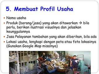 5. Membuat Profil Usaha
 Nama usaha
 Produk (barang/jasa) yang akan ditawarkan  bila
perlu, berikan ilustrasi visualnya dan jelaskan
keunggulannya
 Jasa Pelayanan tambahan yang akan diberikan, bila ada
 Lokasi usaha, lengkapi dengan peta atau foto lokasinya
(Gunakan Google Map misalnya)
 
