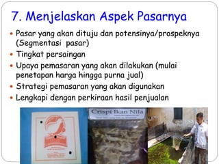 7. Menjelaskan Aspek Pasarnya
 Pasar yang akan dituju dan potensinya/prospeknya
(Segmentasi pasar)
 Tingkat persaingan
 Upaya pemasaran yang akan dilakukan (mulai
penetapan harga hingga purna jual)
 Strategi pemasaran yang akan digunakan
 Lengkapi dengan perkiraan hasil penjualan
 