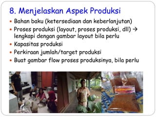 8. Menjelaskan Aspek Produksi
 Bahan baku (ketersediaan dan keberlanjutan)
 Proses produksi (layout, proses produksi, dll) 
lengkapi dengan gambar layout bila perlu
 Kapasitas produksi
 Perkiraan jumlah/target produksi
 Buat gambar flow proses produksinya, bila perlu
 