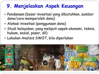 9. Menjelaskan Aspek Keuangan
 Pendanaan (besar investasi yang dibutuhkan, sumber
dana/cara memperoleh dana)
 Alokasi investasi (penggunaan dana)
 Studi kelayakan, yang meliputi aspek ekonomi, teknis,
hukum, sosial, pasar, dll)
 Lakukan Analisis SWOT, bila diperlukan
 