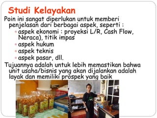 Studi Kelayakan
Poin ini sangat diperlukan untuk memberi
penjelasan dari berbagai aspek, seperti :
 aspek ekonomi : proyeksi L/R, Cash Flow,
Neraca), titik impas
 aspek hukum
 aspek teknis
 aspek pasar, dll.
Tujuannya adalah untuk lebih memastikan bahwa
unit usaha/bisnis yang akan dijalankan adalah
layak dan memiliki prospek yang baik
 