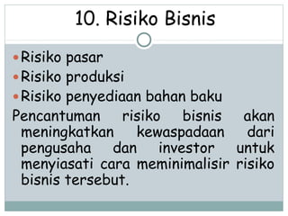10. Risiko Bisnis
Risiko pasar
Risiko produksi
Risiko penyediaan bahan baku
Pencantuman risiko bisnis akan
meningkatkan kewaspadaan dari
pengusaha dan investor untuk
menyiasati cara meminimalisir risiko
bisnis tersebut.
 