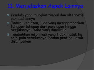 11. Menjelaskan Aspek Lainnya
 Kendala yang mungkin timbul dan alternatif
pemecahannya
 Jadwal kegiatan, juga yang menggambarkan
tahapan-tahapan dari persiapan hingga
berjalannya usaha yang dimaksud
 Tambahkan informasi yang tidak masuk ke
poin-poin sebelumnya, namun penting untuk
disampaikan
 