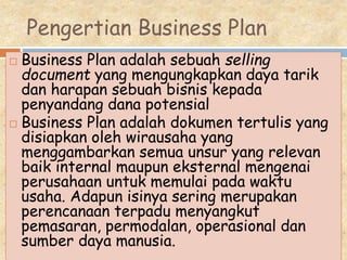 Pengertian Business Plan
 Business Plan adalah sebuah selling
document yang mengungkapkan daya tarik
dan harapan sebuah bisnis kepada
penyandang dana potensial
 Business Plan adalah dokumen tertulis yang
disiapkan oleh wirausaha yang
menggambarkan semua unsur yang relevan
baik internal maupun eksternal mengenai
perusahaan untuk memulai pada waktu
usaha. Adapun isinya sering merupakan
perencanaan terpadu menyangkut
pemasaran, permodalan, operasional dan
sumber daya manusia.
 