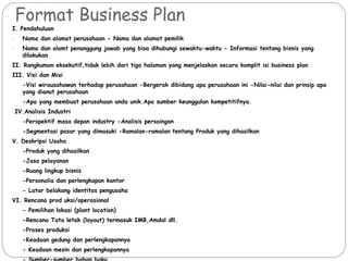 Format Business Plan
I. Pendahuluan
- Nama dan alamat perusahaan - Nama dan alamat pemilik
- Nama dan alamt penanggung jawab yang bisa dihubungi sewaktu-waktu - Informasi tentang bisnis yang
dilakukan
II. Rangkuman eksekutif,tidak lebih dari tiga halaman yang menjelaskan secara komplit isi business plan
III. Visi dan Misi
-Visi wirausahawan terhadap perusahaan -Bergerak dibidang apa perusahaan ini -Nilai-nilai dan prinsip apa
yang dianut perusahaan
-Apa yang membuat perusahaan anda unik.Apa sumber keunggulan kompetitifnya.
IV.Analisis Industri
-Perspektif masa depan industry -Analisis persaingan
-Segmentasi pasar yang dimasuki -Ramalan-ramalan tentang Produk yang dihasilkan
V. Deskripsi Usaha
-Produk yang dihasilkan
-Jasa pelayanan
-Ruang lingkup bisnis
-Personalia dan perlengkapan kantor
- Latar belakang identitas pengusaha
VI. Rencana prod uksi/operasional
- Pemilihan lokasi (plant location)
-Rencana Tata letak (layout) termasuk IMB,Amdal dll.
-Proses produksi
-Keadaan gedung dan perlengkapannya
- Keadaan mesin dan perlengkapannya
 