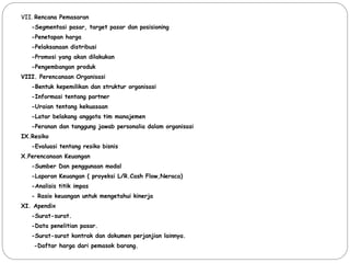 VII. Rencana Pemasaran
-Segmentasi pasar, target pasar dan posisioning
-Penetapan harga
-Pelaksanaan distribusi
-Promosi yang akan dilakukan
-Pengembangan produk
VIII. Perencanaan Organisasi
-Bentuk kepemilikan dan struktur organisasi
-Informasi tentang partner
-Uraian tentang kekuasaan
-Latar belakang anggota tim manajemen
-Peranan dan tanggung jawab personalia dalam organisasi
IX.Resiko
-Evaluasi tentang resiko bisnis
X.Perencanaan Keuangan
-Sumber Dan penggunaan modal
-Laporan Keuangan ( proyeksi L/R.Cash Flow,Neraca)
-Analisis titik impas
- Rasio keuangan untuk mengetahui kinerja
XI. Apendix
-Surat-surat.
-Data penelitian pasar.
-Surat-surat kontrak dan dokumen perjanjian lainnya.
-Daftar harga dari pemasok barang.
 