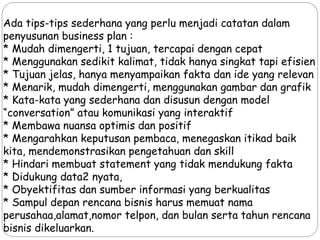 Ada tips-tips sederhana yang perlu menjadi catatan dalam
penyusunan business plan :
* Mudah dimengerti, 1 tujuan, tercapai dengan cepat
* Menggunakan sedikit kalimat, tidak hanya singkat tapi efisien
* Tujuan jelas, hanya menyampaikan fakta dan ide yang relevan
* Menarik, mudah dimengerti, menggunakan gambar dan grafik
* Kata-kata yang sederhana dan disusun dengan model
“conversation” atau komunikasi yang interaktif
* Membawa nuansa optimis dan positif
* Mengarahkan keputusan pembaca, menegaskan itikad baik
kita, mendemonstrasikan pengetahuan dan skill
* Hindari membuat statement yang tidak mendukung fakta
* Didukung data2 nyata,
* Obyektifitas dan sumber informasi yang berkualitas
* Sampul depan rencana bisnis harus memuat nama
perusahaa,alamat,nomor telpon, dan bulan serta tahun rencana
bisnis dikeluarkan.
 
