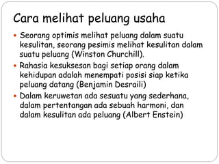  Seorang optimis melihat peluang dalam suatu
kesulitan, seorang pesimis melihat kesulitan dalam
suatu peluang (Winston Churchill).
 Rahasia kesuksesan bagi setiap orang dalam
kehidupan adalah menempati posisi siap ketika
peluang datang (Benjamin Desraili)
 Dalam keruwetan ada sesuatu yang sederhana,
dalam pertentangan ada sebuah harmoni, dan
dalam kesulitan ada peluang (Albert Enstein)
Cara melihat peluang usaha
 