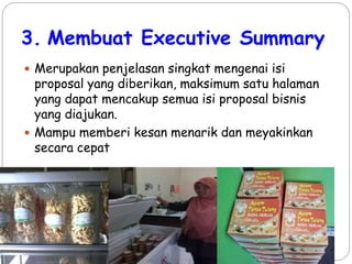 3. Membuat Executive Summary
 Merupakan penjelasan singkat mengenai isi
proposal yang diberikan, maksimum satu halaman
yang dapat mencakup semua isi proposal bisnis
yang diajukan.
 Mampu memberi kesan menarik dan meyakinkan
secara cepat
 