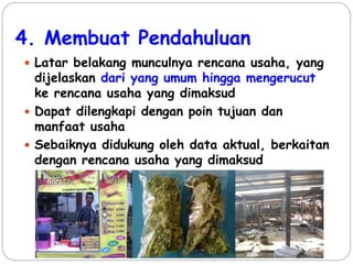 4. Membuat Pendahuluan
 Latar belakang munculnya rencana usaha, yang
dijelaskan dari yang umum hingga mengerucut
ke rencana usaha yang dimaksud
 Dapat dilengkapi dengan poin tujuan dan
manfaat usaha
 Sebaiknya didukung oleh data aktual, berkaitan
dengan rencana usaha yang dimaksud
 
