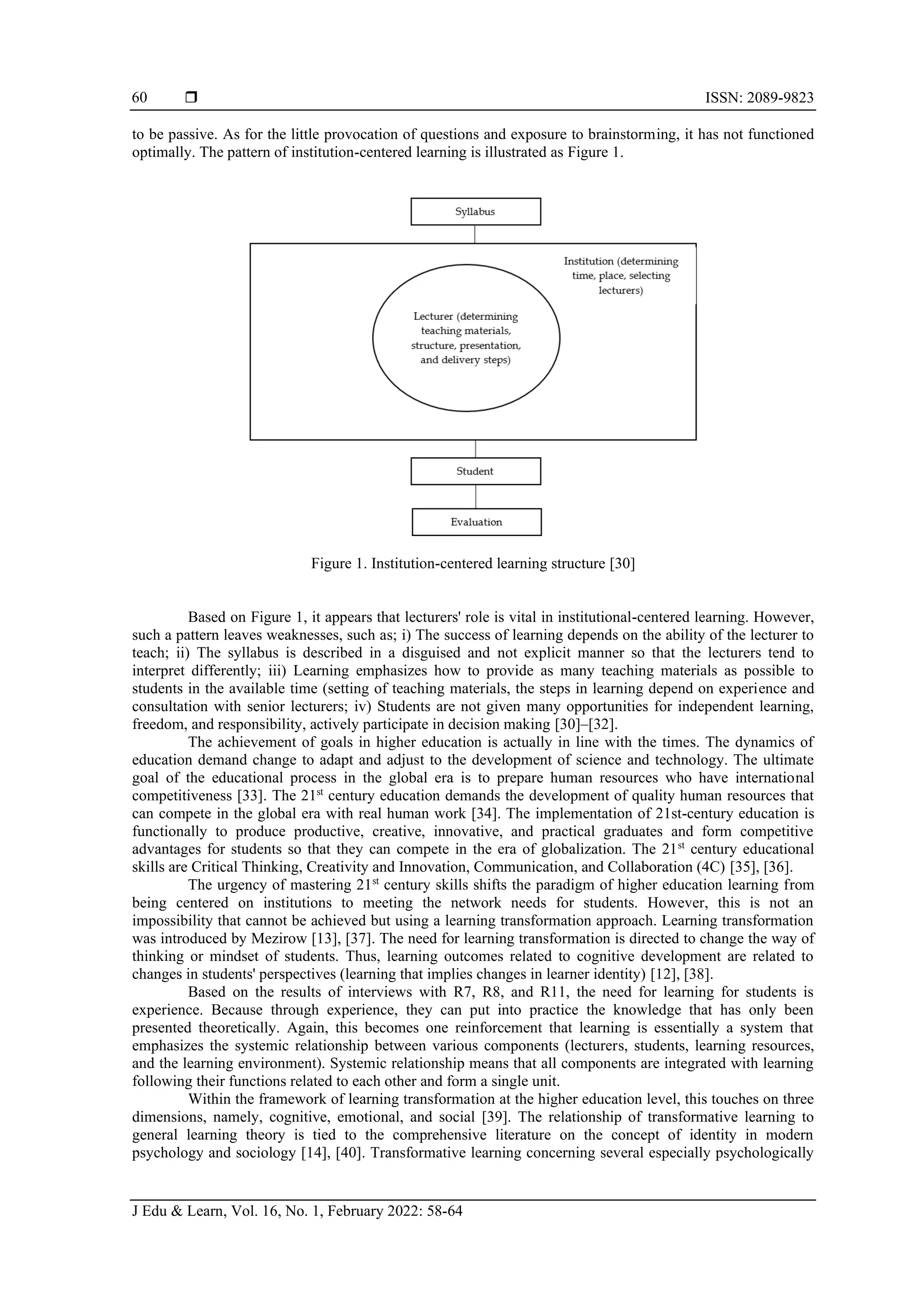  ISSN: 2089-9823
J Edu & Learn, Vol. 16, No. 1, February 2022: 58-64
60
to be passive. As for the little provocation of questions and exposure to brainstorming, it has not functioned
optimally. The pattern of institution-centered learning is illustrated as Figure 1.
Figure 1. Institution-centered learning structure [30]
Based on Figure 1, it appears that lecturers' role is vital in institutional-centered learning. However,
such a pattern leaves weaknesses, such as; i) The success of learning depends on the ability of the lecturer to
teach; ii) The syllabus is described in a disguised and not explicit manner so that the lecturers tend to
interpret differently; iii) Learning emphasizes how to provide as many teaching materials as possible to
students in the available time (setting of teaching materials, the steps in learning depend on experience and
consultation with senior lecturers; iv) Students are not given many opportunities for independent learning,
freedom, and responsibility, actively participate in decision making [30]–[32].
The achievement of goals in higher education is actually in line with the times. The dynamics of
education demand change to adapt and adjust to the development of science and technology. The ultimate
goal of the educational process in the global era is to prepare human resources who have international
competitiveness [33]. The 21st
century education demands the development of quality human resources that
can compete in the global era with real human work [34]. The implementation of 21st-century education is
functionally to produce productive, creative, innovative, and practical graduates and form competitive
advantages for students so that they can compete in the era of globalization. The 21st
century educational
skills are Critical Thinking, Creativity and Innovation, Communication, and Collaboration (4C) [35], [36].
The urgency of mastering 21st
century skills shifts the paradigm of higher education learning from
being centered on institutions to meeting the network needs for students. However, this is not an
impossibility that cannot be achieved but using a learning transformation approach. Learning transformation
was introduced by Mezirow [13], [37]. The need for learning transformation is directed to change the way of
thinking or mindset of students. Thus, learning outcomes related to cognitive development are related to
changes in students' perspectives (learning that implies changes in learner identity) [12], [38].
Based on the results of interviews with R7, R8, and R11, the need for learning for students is
experience. Because through experience, they can put into practice the knowledge that has only been
presented theoretically. Again, this becomes one reinforcement that learning is essentially a system that
emphasizes the systemic relationship between various components (lecturers, students, learning resources,
and the learning environment). Systemic relationship means that all components are integrated with learning
following their functions related to each other and form a single unit.
Within the framework of learning transformation at the higher education level, this touches on three
dimensions, namely, cognitive, emotional, and social [39]. The relationship of transformative learning to
general learning theory is tied to the comprehensive literature on the concept of identity in modern
psychology and sociology [14], [40]. Transformative learning concerning several especially psychologically
 