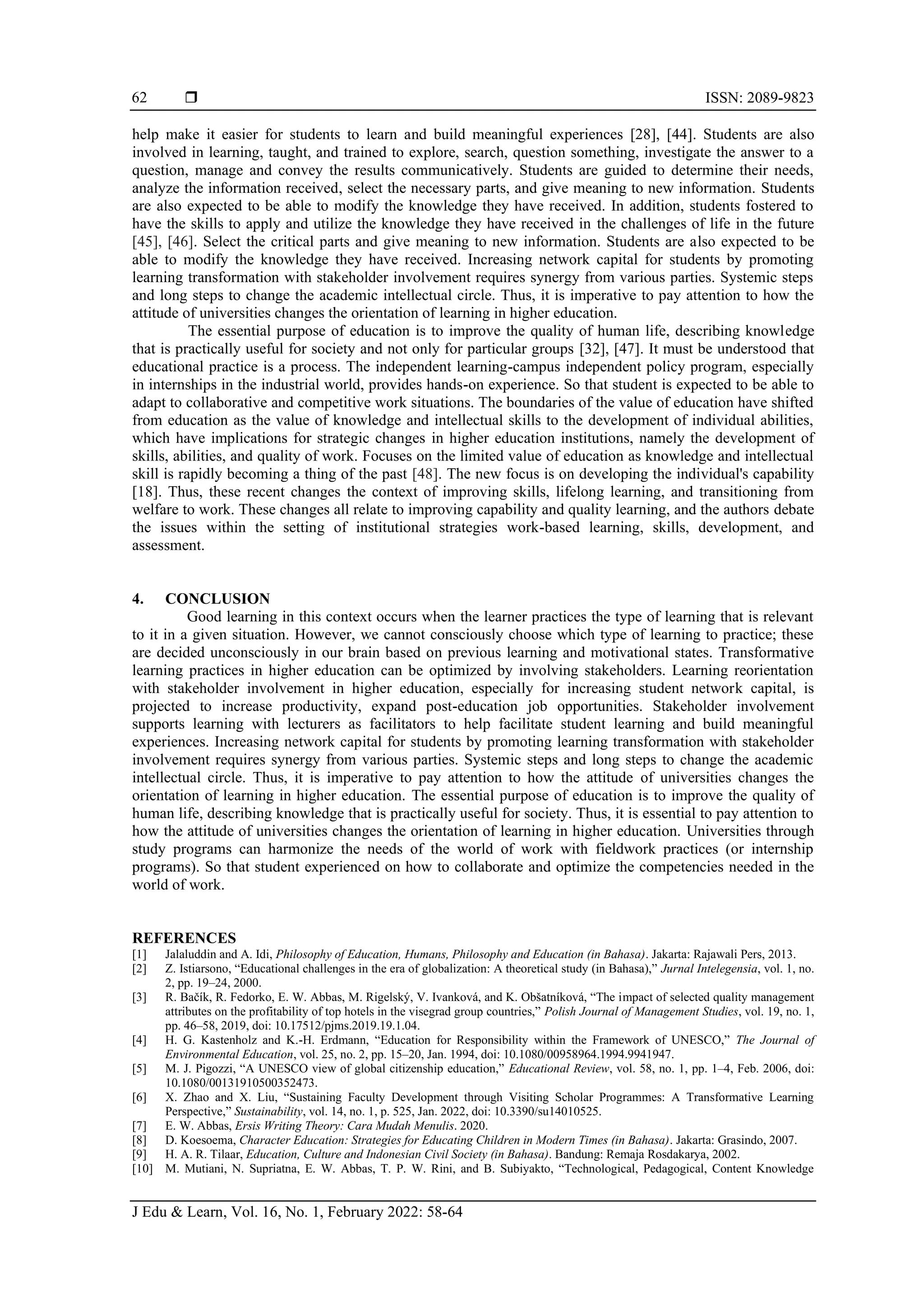  ISSN: 2089-9823
J Edu & Learn, Vol. 16, No. 1, February 2022: 58-64
62
help make it easier for students to learn and build meaningful experiences [28], [44]. Students are also
involved in learning, taught, and trained to explore, search, question something, investigate the answer to a
question, manage and convey the results communicatively. Students are guided to determine their needs,
analyze the information received, select the necessary parts, and give meaning to new information. Students
are also expected to be able to modify the knowledge they have received. In addition, students fostered to
have the skills to apply and utilize the knowledge they have received in the challenges of life in the future
[45], [46]. Select the critical parts and give meaning to new information. Students are also expected to be
able to modify the knowledge they have received. Increasing network capital for students by promoting
learning transformation with stakeholder involvement requires synergy from various parties. Systemic steps
and long steps to change the academic intellectual circle. Thus, it is imperative to pay attention to how the
attitude of universities changes the orientation of learning in higher education.
The essential purpose of education is to improve the quality of human life, describing knowledge
that is practically useful for society and not only for particular groups [32], [47]. It must be understood that
educational practice is a process. The independent learning-campus independent policy program, especially
in internships in the industrial world, provides hands-on experience. So that student is expected to be able to
adapt to collaborative and competitive work situations. The boundaries of the value of education have shifted
from education as the value of knowledge and intellectual skills to the development of individual abilities,
which have implications for strategic changes in higher education institutions, namely the development of
skills, abilities, and quality of work. Focuses on the limited value of education as knowledge and intellectual
skill is rapidly becoming a thing of the past [48]. The new focus is on developing the individual's capability
[18]. Thus, these recent changes the context of improving skills, lifelong learning, and transitioning from
welfare to work. These changes all relate to improving capability and quality learning, and the authors debate
the issues within the setting of institutional strategies work-based learning, skills, development, and
assessment.
4. CONCLUSION
Good learning in this context occurs when the learner practices the type of learning that is relevant
to it in a given situation. However, we cannot consciously choose which type of learning to practice; these
are decided unconsciously in our brain based on previous learning and motivational states. Transformative
learning practices in higher education can be optimized by involving stakeholders. Learning reorientation
with stakeholder involvement in higher education, especially for increasing student network capital, is
projected to increase productivity, expand post-education job opportunities. Stakeholder involvement
supports learning with lecturers as facilitators to help facilitate student learning and build meaningful
experiences. Increasing network capital for students by promoting learning transformation with stakeholder
involvement requires synergy from various parties. Systemic steps and long steps to change the academic
intellectual circle. Thus, it is imperative to pay attention to how the attitude of universities changes the
orientation of learning in higher education. The essential purpose of education is to improve the quality of
human life, describing knowledge that is practically useful for society. Thus, it is essential to pay attention to
how the attitude of universities changes the orientation of learning in higher education. Universities through
study programs can harmonize the needs of the world of work with fieldwork practices (or internship
programs). So that student experienced on how to collaborate and optimize the competencies needed in the
world of work.
REFERENCES
[1] Jalaluddin and A. Idi, Philosophy of Education, Humans, Philosophy and Education (in Bahasa). Jakarta: Rajawali Pers, 2013.
[2] Z. Istiarsono, “Educational challenges in the era of globalization: A theoretical study (in Bahasa),” Jurnal Intelegensia, vol. 1, no.
2, pp. 19–24, 2000.
[3] R. Bačík, R. Fedorko, E. W. Abbas, M. Rigelský, V. Ivanková, and K. Obšatníková, “The impact of selected quality management
attributes on the profitability of top hotels in the visegrad group countries,” Polish Journal of Management Studies, vol. 19, no. 1,
pp. 46–58, 2019, doi: 10.17512/pjms.2019.19.1.04.
[4] H. G. Kastenholz and K.-H. Erdmann, “Education for Responsibility within the Framework of UNESCO,” The Journal of
Environmental Education, vol. 25, no. 2, pp. 15–20, Jan. 1994, doi: 10.1080/00958964.1994.9941947.
[5] M. J. Pigozzi, “A UNESCO view of global citizenship education,” Educational Review, vol. 58, no. 1, pp. 1–4, Feb. 2006, doi:
10.1080/00131910500352473.
[6] X. Zhao and X. Liu, “Sustaining Faculty Development through Visiting Scholar Programmes: A Transformative Learning
Perspective,” Sustainability, vol. 14, no. 1, p. 525, Jan. 2022, doi: 10.3390/su14010525.
[7] E. W. Abbas, Ersis Writing Theory: Cara Mudah Menulis. 2020.
[8] D. Koesoema, Character Education: Strategies for Educating Children in Modern Times (in Bahasa). Jakarta: Grasindo, 2007.
[9] H. A. R. Tilaar, Education, Culture and Indonesian Civil Society (in Bahasa). Bandung: Remaja Rosdakarya, 2002.
[10] M. Mutiani, N. Supriatna, E. W. Abbas, T. P. W. Rini, and B. Subiyakto, “Technological, Pedagogical, Content Knowledge
 