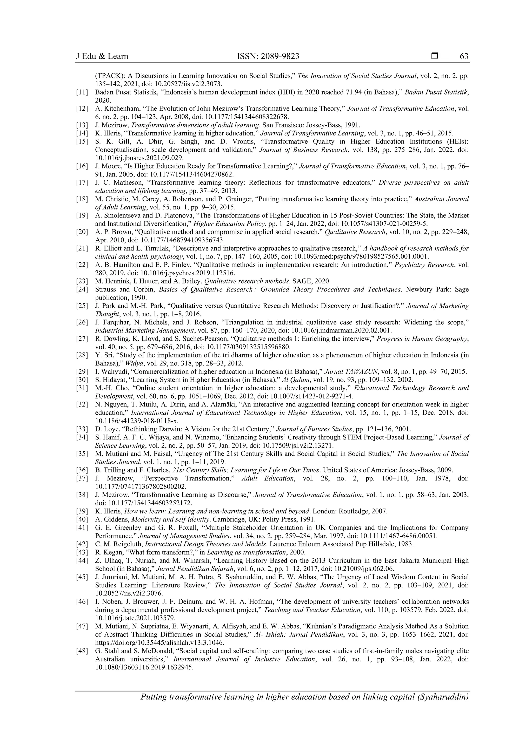 J Edu & Learn ISSN: 2089-9823 
Putting transformative learning in higher education based on linking capital (Syaharuddin)
63
(TPACK): A Discursions in Learning Innovation on Social Studies,” The Innovation of Social Studies Journal, vol. 2, no. 2, pp.
135–142, 2021, doi: 10.20527/iis.v2i2.3073.
[11] Badan Pusat Statistik, “Indonesia’s human development index (HDI) in 2020 reached 71.94 (in Bahasa),” Badan Pusat Statistik,
2020.
[12] A. Kitchenham, “The Evolution of John Mezirow’s Transformative Learning Theory,” Journal of Transformative Education, vol.
6, no. 2, pp. 104–123, Apr. 2008, doi: 10.1177/1541344608322678.
[13] J. Mezirow, Transformative dimensions of adult learning. San Fransisco: Jossey-Bass, 1991.
[14] K. Illeris, “Transformative learning in higher education,” Journal of Transformative Learning, vol. 3, no. 1, pp. 46–51, 2015.
[15] S. K. Gill, A. Dhir, G. Singh, and D. Vrontis, “Transformative Quality in Higher Education Institutions (HEIs):
Conceptualisation, scale development and validation,” Journal of Business Research, vol. 138, pp. 275–286, Jan. 2022, doi:
10.1016/j.jbusres.2021.09.029.
[16] J. Moore, “Is Higher Education Ready for Transformative Learning?,” Journal of Transformative Education, vol. 3, no. 1, pp. 76–
91, Jan. 2005, doi: 10.1177/1541344604270862.
[17] J. C. Matheson, “Transformative learning theory: Reflections for transformative educators,” Diverse perspectives on adult
education and lifelong learning, pp. 37–49, 2013.
[18] M. Christie, M. Carey, A. Robertson, and P. Grainger, “Putting transformative learning theory into practice,” Australian Journal
of Adult Learning, vol. 55, no. 1, pp. 9–30, 2015.
[19] A. Smolentseva and D. Platonova, “The Transformations of Higher Education in 15 Post-Soviet Countries: The State, the Market
and Institutional Diversification,” Higher Education Policy, pp. 1–24, Jan. 2022, doi: 10.1057/s41307-021-00259-5.
[20] A. P. Brown, “Qualitative method and compromise in applied social research,” Qualitative Research, vol. 10, no. 2, pp. 229–248,
Apr. 2010, doi: 10.1177/1468794109356743.
[21] R. Elliott and L. Timulak, “Descriptive and interpretive approaches to qualitative research,” A handbook of research methods for
clinical and health psychology, vol. 1, no. 7, pp. 147–160, 2005, doi: 10.1093/med:psych/9780198527565.001.0001.
[22] A. B. Hamilton and E. P. Finley, “Qualitative methods in implementation research: An introduction,” Psychiatry Research, vol.
280, 2019, doi: 10.1016/j.psychres.2019.112516.
[23] M. Hennink, I. Hutter, and A. Bailey, Qualitative research methods. SAGE, 2020.
[24] Strauss and Corbin, Basics of Qualitative Research : Grounded Theory Procedures and Techniques. Newbury Park: Sage
publication, 1990.
[25] J. Park and M.-H. Park, “Qualitative versus Quantitative Research Methods: Discovery or Justification?,” Journal of Marketing
Thought, vol. 3, no. 1, pp. 1–8, 2016.
[26] J. Farquhar, N. Michels, and J. Robson, “Triangulation in industrial qualitative case study research: Widening the scope,”
Industrial Marketing Management, vol. 87, pp. 160–170, 2020, doi: 10.1016/j.indmarman.2020.02.001.
[27] R. Dowling, K. Lloyd, and S. Suchet-Pearson, “Qualitative methods 1: Enriching the interview,” Progress in Human Geography,
vol. 40, no. 5, pp. 679–686, 2016, doi: 10.1177/0309132515596880.
[28] Y. Sri, “Study of the implementation of the tri dharma of higher education as a phenomenon of higher education in Indonesia (in
Bahasa),” Widya, vol. 29, no. 318, pp. 28–33, 2012.
[29] I. Wahyudi, “Commercialization of higher education in Indonesia (in Bahasa),” Jurnal TAWAZUN, vol. 8, no. 1, pp. 49–70, 2015.
[30] S. Hidayat, “Learning System in Higher Education (in Bahasa),” Al Qalam, vol. 19, no. 93, pp. 109–132, 2002.
[31] M.-H. Cho, “Online student orientation in higher education: a developmental study,” Educational Technology Research and
Development, vol. 60, no. 6, pp. 1051–1069, Dec. 2012, doi: 10.1007/s11423-012-9271-4.
[32] N. Nguyen, T. Muilu, A. Dirin, and A. Alamäki, “An interactive and augmented learning concept for orientation week in higher
education,” International Journal of Educational Technology in Higher Education, vol. 15, no. 1, pp. 1–15, Dec. 2018, doi:
10.1186/s41239-018-0118-x.
[33] D. Loye, “Rethinking Darwin: A Vision for the 21st Century,” Journal of Futures Studies, pp. 121–136, 2001.
[34] S. Hanif, A. F. C. Wijaya, and N. Winarno, “Enhancing Students’ Creativity through STEM Project-Based Learning,” Journal of
Science Learning, vol. 2, no. 2, pp. 50–57, Jan. 2019, doi: 10.17509/jsl.v2i2.13271.
[35] M. Mutiani and M. Faisal, “Urgency of The 21st Century Skills and Social Capital in Social Studies,” The Innovation of Social
Studies Journal, vol. 1, no. 1, pp. 1–11, 2019.
[36] B. Trilling and F. Charles, 21st Century Skills; Learning for Life in Our Times. United States of America: Jossey-Bass, 2009.
[37] J. Mezirow, “Perspective Transformation,” Adult Education, vol. 28, no. 2, pp. 100–110, Jan. 1978, doi:
10.1177/074171367802800202.
[38] J. Mezirow, “Transformative Learning as Discourse,” Journal of Transformative Education, vol. 1, no. 1, pp. 58–63, Jan. 2003,
doi: 10.1177/1541344603252172.
[39] K. Illeris, How we learn: Learning and non-learning in school and beyond. London: Routledge, 2007.
[40] A. Giddens, Modernity and self-identity. Cambridge, UK: Polity Press, 1991.
[41] G. E. Greenley and G. R. Foxall, “Multiple Stakeholder Orientation in UK Companies and the Implications for Company
Performance,” Journal of Management Studies, vol. 34, no. 2, pp. 259–284, Mar. 1997, doi: 10.1111/1467-6486.00051.
[42] C. M. Reigeluth, Instructional Design Theories and Models. Laurence Enloum Associated Pup Hillsdale, 1983.
[43] R. Kegan, “What form transform?,” in Learning as transformation, 2000.
[44] Z. Ulhaq, T. Nuriah, and M. Winarsih, “Learning History Based on the 2013 Curriculum in the East Jakarta Municipal High
School (in Bahasa),” Jurnal Pendidikan Sejarah, vol. 6, no. 2, pp. 1–12, 2017, doi: 10.21009/jps.062.06.
[45] J. Jumriani, M. Mutiani, M. A. H. Putra, S. Syaharuddin, and E. W. Abbas, “The Urgency of Local Wisdom Content in Social
Studies Learning: Literature Review,” The Innovation of Social Studies Journal, vol. 2, no. 2, pp. 103–109, 2021, doi:
10.20527/iis.v2i2.3076.
[46] I. Noben, J. Brouwer, J. F. Deinum, and W. H. A. Hofman, “The development of university teachers’ collaboration networks
during a departmental professional development project,” Teaching and Teacher Education, vol. 110, p. 103579, Feb. 2022, doi:
10.1016/j.tate.2021.103579.
[47] M. Mutiani, N. Supriatna, E. Wiyanarti, A. Alfisyah, and E. W. Abbas, “Kuhnian’s Paradigmatic Analysis Method As a Solution
of Abstract Thinking Difficulties in Social Studies,” Al- Ishlah: Jurnal Pendidikan, vol. 3, no. 3, pp. 1653–1662, 2021, doi:
https://doi.org/10.35445/alishlah.v13i3.1046.
[48] G. Stahl and S. McDonald, “Social capital and self-crafting: comparing two case studies of first-in-family males navigating elite
Australian universities,” International Journal of Inclusive Education, vol. 26, no. 1, pp. 93–108, Jan. 2022, doi:
10.1080/13603116.2019.1632945.
 