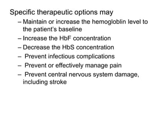 Specific therapeutic options may
– Maintain or increase the hemogloblin level to
the patient’s baseline
– Increase the HbF concentration
– Decrease the HbS concentration
– Prevent infectious complications
– Prevent or effectively manage pain
– Prevent central nervous system damage,
including stroke
 