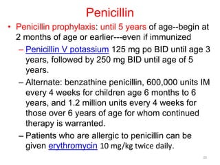 Penicillin
• Penicillin prophylaxis: until 5 years of age--begin at
2 months of age or earlier---even if immunized
– Penicillin V potassium 125 mg po BID until age 3
years, followed by 250 mg BID until age of 5
years.
– Alternate: benzathine penicillin, 600,000 units IM
every 4 weeks for children age 6 months to 6
years, and 1.2 million units every 4 weeks for
those over 6 years of age for whom continued
therapy is warranted.
– Patients who are allergic to penicillin can be
given erythromycin 10 mg/kg twice daily.
20
 