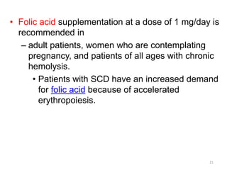 • Folic acid supplementation at a dose of 1 mg/day is
recommended in
– adult patients, women who are contemplating
pregnancy, and patients of all ages with chronic
hemolysis.
• Patients with SCD have an increased demand
for folic acid because of accelerated
erythropoiesis.
21
 