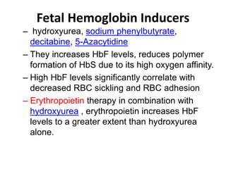 Fetal Hemoglobin Inducers
– hydroxyurea, sodium phenylbutyrate,
decitabine, 5-Azacytidine
– They increases HbF levels, reduces polymer
formation of HbS due to its high oxygen affinity.
– High HbF levels significantly correlate with
decreased RBC sickling and RBC adhesion
– Erythropoietin therapy in combination with
hydroxyurea , erythropoietin increases HbF
levels to a greater extent than hydroxyurea
alone.
 