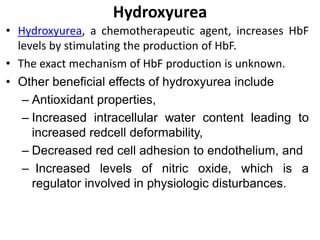 Hydroxyurea
• Hydroxyurea, a chemotherapeutic agent, increases HbF
levels by stimulating the production of HbF.
• The exact mechanism of HbF production is unknown.
• Other beneficial effects of hydroxyurea include
– Antioxidant properties,
– Increased intracellular water content leading to
increased redcell deformability,
– Decreased red cell adhesion to endothelium, and
– Increased levels of nitric oxide, which is a
regulator involved in physiologic disturbances.
 