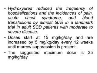 • Hydroxyurea reduced the frequency of
hospitalizations and the incidences of pain,
acute chest syndrome, and blood
transfusions by almost 50% in a landmark
trial in adult SCD patients with moderate to
severe disease.
• Doses start at 15 mg/kg/day and are
increased by 5 mg/kg/day every 12 weeks
until marrow suppression is present.
• The suggested maximum dose is 35
mg/kg/day
 
