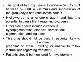 • The goal of hydroxyurea is to achieve WBC count
between 5-8,000 WBCs/mm3 and suppression of
the granulocyte and reticulocyte counts.
• Hydroxyurea is a cytotoxic agent and has the
potential to cause life-threatening cytopenia.
• Other side effects include cutaneous
hyperpigmentation, alopecia, xerosis, nail
pigmentation, and leg ulcers.
• This drug should not be used in patients likely to
become
pregnant or those unwilling or unable to follow
instructions regarding treatment.
• Patients should be monitored for myelotoxicity.
 