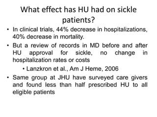 What effect has HU had on sickle
patients?
• In clinical trials, 44% decrease in hospitalizations,
40% decrease in mortality.
• But a review of records in MD before and after
HU approval for sickle, no change in
hospitalization rates or costs
• Lanzkron et al., Am J Heme, 2006
• Same group at JHU have surveyed care givers
and found less than half prescribed HU to all
eligible patients
 