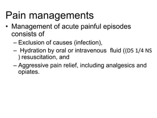 Pain managements
• Management of acute painful episodes
consists of
– Exclusion of causes (infection),
– Hydration by oral or intravenous fluid ((D5 1/4 NS
) resuscitation, and
– Aggressive pain relief, including analgesics and
opiates.
 