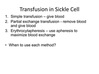 1. Simple transfusion – give blood
2. Partial exchange transfusion - remove blood
and give blood
3. Erythrocytapheresis – use apheresis to
maximize blood exchange
• When to use each method?
Transfusion in Sickle Cell
 