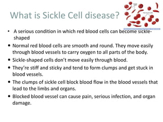 What is Sickle Cell disease?
• A serious condition in which red blood cells can become sickle-
shaped
 Normal red blood cells are smooth and round. They move easily
through blood vessels to carry oxygen to all parts of the body.
 Sickle-shaped cells don’t move easily through blood.
 They’re stiff and sticky and tend to form clumps and get stuck in
blood vessels.
 The clumps of sickle cell block blood flow in the blood vessels that
lead to the limbs and organs.
 Blocked blood vessel can cause pain, serious infection, and organ
damage.
 