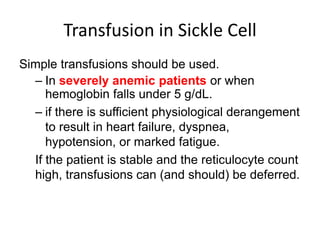 Simple transfusions should be used.
– In severely anemic patients or when
hemoglobin falls under 5 g/dL.
– if there is sufficient physiological derangement
to result in heart failure, dyspnea,
hypotension, or marked fatigue.
If the patient is stable and the reticulocyte count
high, transfusions can (and should) be deferred.
Transfusion in Sickle Cell
 