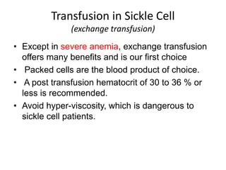 • Except in severe anemia, exchange transfusion
offers many benefits and is our first choice
• Packed cells are the blood product of choice.
• A post transfusion hematocrit of 30 to 36 % or
less is recommended.
• Avoid hyper-viscosity, which is dangerous to
sickle cell patients.
Transfusion in Sickle Cell
(exchange transfusion)
 