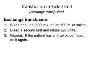 Exchange transfusion:
1. Bleed one unit (500 ml), infuse 500 ml of saline
2. Bleed a second unit and infuse two units.
3. Repeat. If the patient has a large blood mass,
do it again.
Transfusion in Sickle Cell
(exchange transfusion)
 