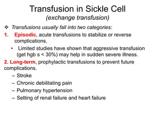  Transfusions usually fall into two categories:
1. Episodic, acute transfusions to stabilize or reverse
complications.
• Limited studies have shown that aggressive transfusion
(get hgb s < 30%) may help in sudden severe illness.
2. Long-term, prophylactic transfusions to prevent future
complications.
– Stroke
– Chronic debilitating pain
– Pulmonary hypertension
– Setting of renal failure and heart failure
Transfusion in Sickle Cell
(exchange transfusion)
 