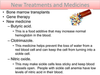 New Treatments and Medicines
• Bone marrow transplants
• Gene therapy
• New medicine
– Butyric acid.
• This is a food additive that may increase normal
hemoglobin in the blood.
– Clotrimazole.
• This medicine helps prevent the loss of water from a
red blood cell and can keep the cell from turning into a
sickle cell.
– Nitric oxide.
• This may make sickle cells less sticky and keep blood
vessels open. People with sickle cell anemia have low
levels of nitric acid in their blood.
 