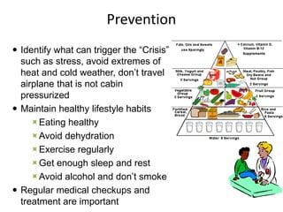 Prevention
 Identify what can trigger the “Crisis”
such as stress, avoid extremes of
heat and cold weather, don’t travel
airplane that is not cabin
pressurized
 Maintain healthy lifestyle habits
Eating healthy
Avoid dehydration
Exercise regularly
Get enough sleep and rest
Avoid alcohol and don’t smoke
 Regular medical checkups and
treatment are important
 