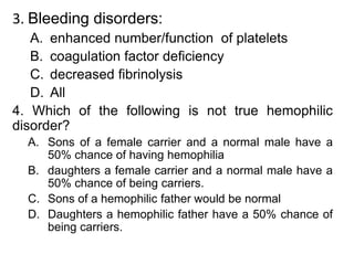 3. Bleeding disorders:
A. enhanced number/function of platelets
B. coagulation factor deficiency
C. decreased fibrinolysis
D. All
4. Which of the following is not true hemophilic
disorder?
A. Sons of a female carrier and a normal male have a
50% chance of having hemophilia
B. daughters a female carrier and a normal male have a
50% chance of being carriers.
C. Sons of a hemophilic father would be normal
D. Daughters a hemophilic father have a 50% chance of
being carriers.
 