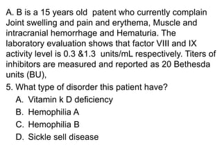 A. B is a 15 years old patent who currently complain
Joint swelling and pain and erythema, Muscle and
intracranial hemorrhage and Hematuria. The
laboratory evaluation shows that factor VIII and IX
activity level is 0.3 &1.3 units/mL respectively. Titers of
inhibitors are measured and reported as 20 Bethesda
units (BU),
5. What type of disorder this patient have?
A. Vitamin k D deficiency
B. Hemophilia A
C. Hemophilia B
D. Sickle sell disease
 