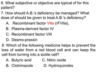 6. What subjective or objective are typical of for this
patient?
7. How should A.B.’s deficiency be managed? What
dose of should be given to treat A.B.’s deficiency?
A. Recombinant factor VIIa (rFVIIa),
B. Plasma-derived factor IV
C. Recombinant factor VIII
D. Desmo-pressin
8. Which of the following medicine helps to prevent the
loss of water from a red blood cell and can keep the
cell from turning into a sickle cell?
A. Butyric acid C. Nitric oxide
B. Clotrimazole D. Hydroquinoles
 