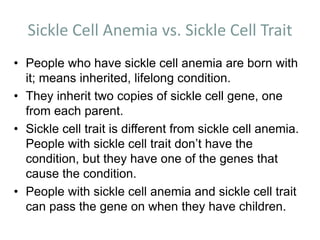 Sickle Cell Anemia vs. Sickle Cell Trait
• People who have sickle cell anemia are born with
it; means inherited, lifelong condition.
• They inherit two copies of sickle cell gene, one
from each parent.
• Sickle cell trait is different from sickle cell anemia.
People with sickle cell trait don’t have the
condition, but they have one of the genes that
cause the condition.
• People with sickle cell anemia and sickle cell trait
can pass the gene on when they have children.
 