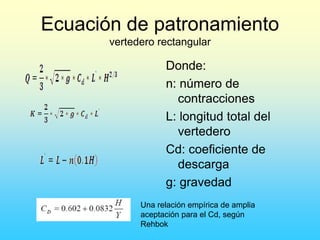 Ecuación de patronamiento
vertedero rectangular
Donde:
n: número de
contracciones
L: longitud total del
vertedero
Cd: coeficiente de
descarga
g: gravedad
Una relación empírica de amplia
aceptación para el Cd, según
Rehbok
 