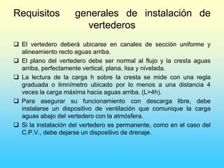 Requisitos generales de instalación de
vertederos
 El vertedero deberá ubicarse en canales de sección uniforme y
alineamiento recto aguas arriba.
 El plano del vertedero debe ser normal al flujo y la cresta aguas
arriba, perfectamente vertical, plana, lisa y nivelada.
 La lectura de la carga h sobre la cresta se mide con una regla
graduada o limnímetro ubicado por lo menos a una distancia 4
veces la carga máxima hacia aguas arriba. (L>4h).
 Para asegurar su funcionamiento con descarga libre, debe
instalarse un dispositivo de ventilación que comunique la carga
aguas abajo del vertedero con la atmósfera.
 Si la instalación del vertedero es permanente, como en el caso del
C.P.V., debe dejarse un dispositivo de drenaje.
 