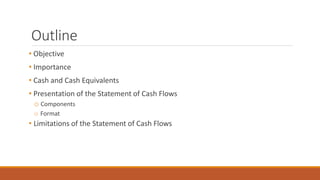 Outline
• Objective
• Importance
• Cash and Cash Equivalents
• Presentation of the Statement of Cash Flows
o Components
o Format
• Limitations of the Statement of Cash Flows
 