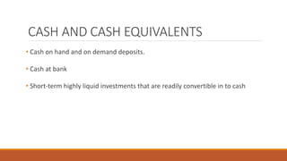 CASH AND CASH EQUIVALENTS
• Cash on hand and on demand deposits.
• Cash at bank
• Short-term highly liquid investments that are readily convertible in to cash
 