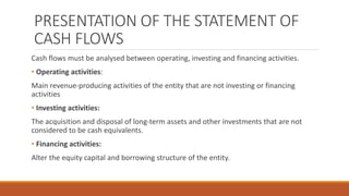 PRESENTATION OF THE STATEMENT OF
CASH FLOWS
Cash flows must be analysed between operating, investing and financing activities.
• Operating activities:
Main revenue-producing activities of the entity that are not investing or financing
activities
• Investing activities:
The acquisition and disposal of long-term assets and other investments that are not
considered to be cash equivalents.
• Financing activities:
Alter the equity capital and borrowing structure of the entity.
 
