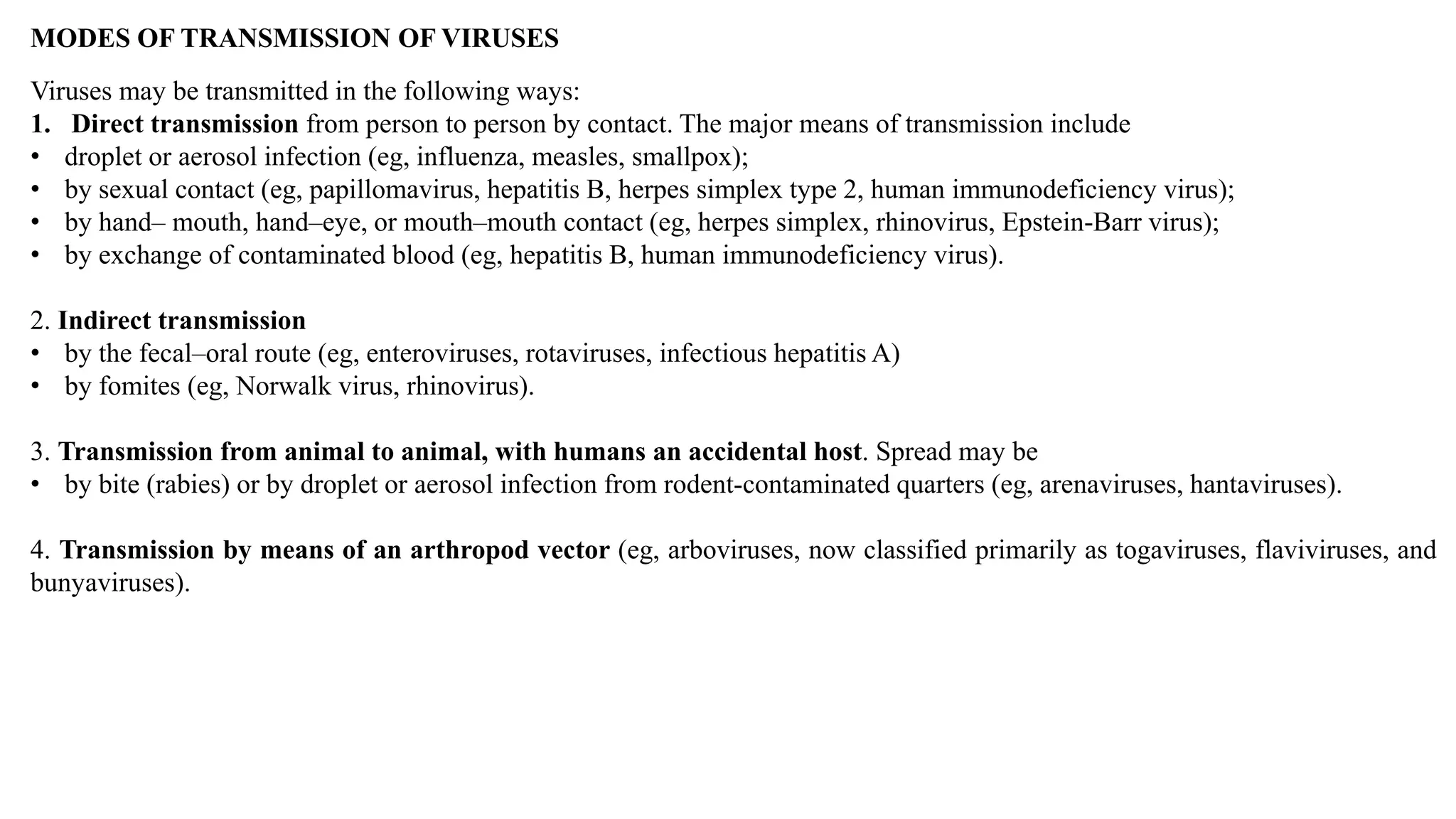 MODES OF TRANSMISSION OF VIRUSES
Viruses may be transmitted in the following ways:
1. Direct transmission from person to person by contact. The major means of transmission include
• droplet or aerosol infection (eg, influenza, measles, smallpox);
• by sexual contact (eg, papillomavirus, hepatitis B, herpes simplex type 2, human immunodeficiency virus);
• by hand– mouth, hand–eye, or mouth–mouth contact (eg, herpes simplex, rhinovirus, Epstein-Barr virus);
• by exchange of contaminated blood (eg, hepatitis B, human immunodeficiency virus).
2. Indirect transmission
• by the fecal–oral route (eg, enteroviruses, rotaviruses, infectious hepatitis A)
• by fomites (eg, Norwalk virus, rhinovirus).
3. Transmission from animal to animal, with humans an accidental host. Spread may be
• by bite (rabies) or by droplet or aerosol infection from rodent-contaminated quarters (eg, arenaviruses, hantaviruses).
4. Transmission by means of an arthropod vector (eg, arboviruses, now classified primarily as togaviruses, flaviviruses, and
bunyaviruses).
 
