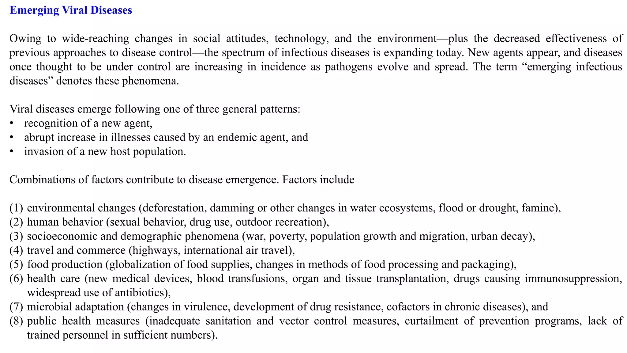 Emerging Viral Diseases
Owing to wide-reaching changes in social attitudes, technology, and the environment—plus the decreased effectiveness of
previous approaches to disease control—the spectrum of infectious diseases is expanding today. New agents appear, and diseases
once thought to be under control are increasing in incidence as pathogens evolve and spread. The term “emerging infectious
diseases” denotes these phenomena.
Viral diseases emerge following one of three general patterns:
• recognition of a new agent,
• abrupt increase in illnesses caused by an endemic agent, and
• invasion of a new host population.
Combinations of factors contribute to disease emergence. Factors include
(1) environmental changes (deforestation, damming or other changes in water ecosystems, flood or drought, famine),
(2) human behavior (sexual behavior, drug use, outdoor recreation),
(3) socioeconomic and demographic phenomena (war, poverty, population growth and migration, urban decay),
(4) travel and commerce (highways, international air travel),
(5) food production (globalization of food supplies, changes in methods of food processing and packaging),
(6) health care (new medical devices, blood transfusions, organ and tissue transplantation, drugs causing immunosuppression,
widespread use of antibiotics),
(7) microbial adaptation (changes in virulence, development of drug resistance, cofactors in chronic diseases), and
(8) public health measures (inadequate sanitation and vector control measures, curtailment of prevention programs, lack of
trained personnel in sufficient numbers).
 